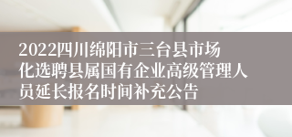 2022四川绵阳市三台县市场化选聘县属国有企业高级管理人员延长报名时间补充公告