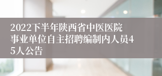 2022下半年陕西省中医医院事业单位自主招聘编制内人员45人公告