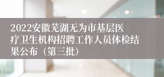 2022安徽芜湖无为市基层医疗卫生机构招聘工作人员体检结果公布（第三批）