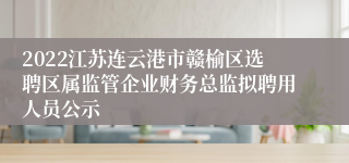 2022江苏连云港市赣榆区选聘区属监管企业财务总监拟聘用人员公示