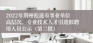 2022年荆州松滋市事业单位高层次、专业技术人才引进拟聘用人员公示（第二批）