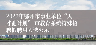 2022年鄂州市事业单位“人才池计划” 市教育系统特殊招聘拟聘用人选公示