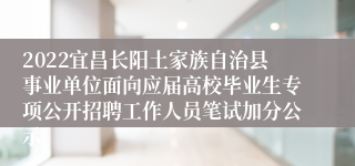 2022宜昌长阳土家族自治县事业单位面向应届高校毕业生专项公开招聘工作人员笔试加分公示