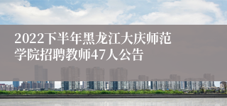 2022下半年黑龙江大庆师范学院招聘教师47人公告