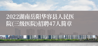 2022湖南岳阳华容县人民医院(三级医院)招聘47人简章