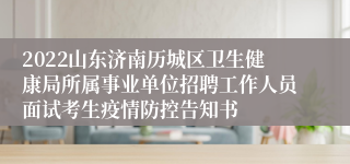 2022山东济南历城区卫生健康局所属事业单位招聘工作人员面试考生疫情防控告知书