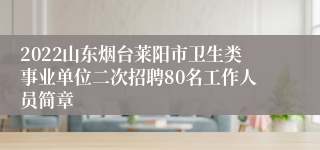 2022山东烟台莱阳市卫生类事业单位二次招聘80名工作人员简章