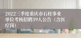 2022三季度重庆市石柱事业单位考核招聘39人公告（含医疗岗）