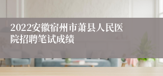 2022安徽宿州市萧县人民医院招聘笔试成绩