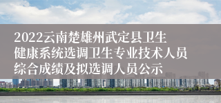 2022云南楚雄州武定县卫生健康系统选调卫生专业技术人员综合成绩及拟选调人员公示