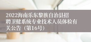 2022海南乐东黎族自治县招聘卫健系统专业技术人员体检有关公告（第16号）