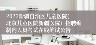 2022新疆自治区儿童医院(北京儿童医院新疆医院）招聘编制内人员考试在线笔试公告