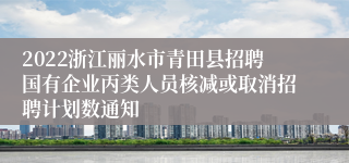 2022浙江丽水市青田县招聘国有企业丙类人员核减或取消招聘计划数通知