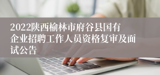 2022陕西榆林市府谷县国有企业招聘工作人员资格复审及面试公告