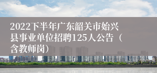 2022下半年广东韶关市始兴县事业单位招聘125人公告（含教师岗）