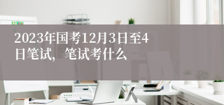 2023年国考12月3日至4日笔试，笔试考什么