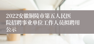 2022安徽铜陵市第五人民医院招聘事业单位工作人员拟聘用公示