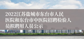 2022江苏盐城市东台市人民医院和东台市中医院招聘检验人员拟聘用人员公示