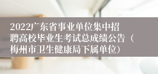 2022广东省事业单位集中招聘高校毕业生考试总成绩公告（梅州市卫生健康局下属单位）