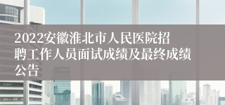 2022安徽淮北市人民医院招聘工作人员面试成绩及最终成绩公告