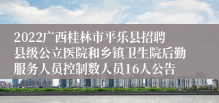 2022广西桂林市平乐县招聘县级公立医院和乡镇卫生院后勤服务人员控制数人员16人公告
