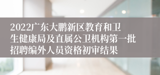 2022广东大鹏新区教育和卫生健康局及直属公卫机构第一批招聘编外人员资格初审结果