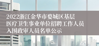 2022浙江金华市婺城区基层医疗卫生事业单位招聘工作人员入围政审人员名单公示