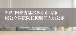 2022内蒙古鄂尔多斯市乌审旗公立医院院长拟聘任人员公示