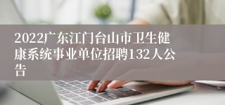 2022广东江门台山市卫生健康系统事业单位招聘132人公告