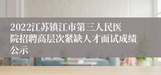 2022江苏镇江市第三人民医院招聘高层次紧缺人才面试成绩公示