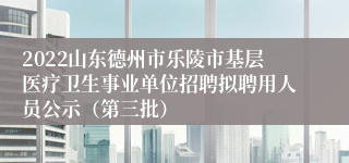 2022山东德州市乐陵市基层医疗卫生事业单位招聘拟聘用人员公示（第三批）