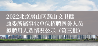 2022北京房山区燕山文卫健康委所属事业单位招聘医务人员拟聘用人选情况公示（第三批）