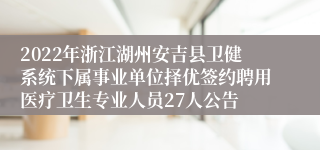 2022年浙江湖州安吉县卫健系统下属事业单位择优签约聘用医疗卫生专业人员27人公告