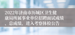 2022年济南市历城区卫生健康局所属事业单位招聘面试成绩、总成绩、进入考察体检公告