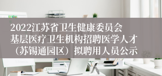 2022江苏省卫生健康委员会基层医疗卫生机构招聘医学人才（苏锡通园区）拟聘用人员公示