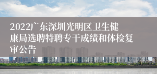 2022广东深圳光明区卫生健康局选聘特聘专干成绩和体检复审公告