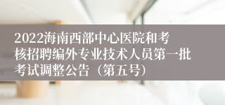 2022海南西部中心医院和考核招聘编外专业技术人员第一批考试调整公告（第五号）