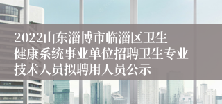 2022山东淄博市临淄区卫生健康系统事业单位招聘卫生专业技术人员拟聘用人员公示