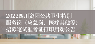 2022四川资阳公共卫生特别服务岗（应急岗、医疗其他等）招募笔试准考证打印启动公告