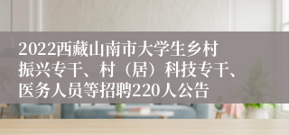 2022西藏山南市大学生乡村振兴专干、村（居）科技专干、医务人员等招聘220人公告