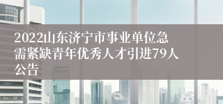 2022山东济宁市事业单位急需紧缺青年优秀人才引进79人公告