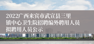 2022广西来宾市武宣县三里镇中心卫生院招聘编外聘用人员拟聘用人员公示