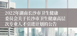 2022年湖南长沙市卫生健康委员会关于长沙市卫生健康高层次专业人才引进计划的公告