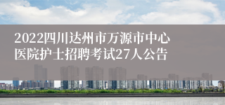 2022四川达州市万源市中心医院护士招聘考试27人公告