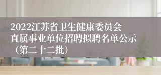 2022江苏省卫生健康委员会直属事业单位招聘拟聘名单公示（第二十二批）